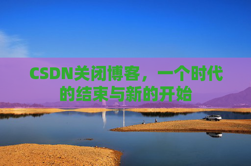 CSDN关闭博客，一个时代的结束与新的开始